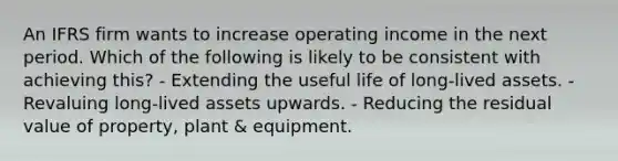 An IFRS firm wants to increase operating income in the next period. Which of the following is likely to be consistent with achieving this? - Extending the useful life of long-lived assets. - Revaluing long-lived assets upwards. - Reducing the residual value of property, plant & equipment.