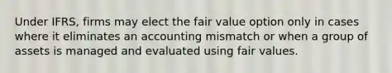 Under IFRS, firms may elect the fair value option only in cases where it eliminates an accounting mismatch or when a group of assets is managed and evaluated using fair values.