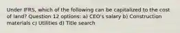 Under IFRS, which of the following can be capitalized to the cost of land? Question 12 options: a) CEO's salary b) Construction materials c) Utilities d) Title search