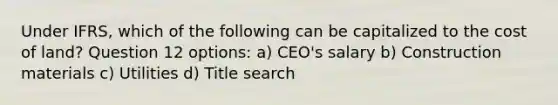 Under IFRS, which of the following can be capitalized to the cost of land? Question 12 options: a) CEO's salary b) Construction materials c) Utilities d) Title search