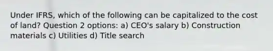 Under IFRS, which of the following can be capitalized to the cost of land? Question 2 options: a) CEO's salary b) Construction materials c) Utilities d) Title search