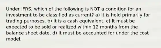 Under IFRS, which of the following is NOT a condition for an investment to be classified as current? a) It is held primarily for trading purposes. b) It is a cash equivalent. c) It must be expected to be sold or realized within 12 months from the balance sheet date. d) It must be accounted for under the cost model.