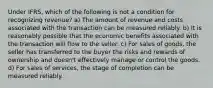 Under IFRS, which of the following is not a condition for recognizing revenue? a) The amount of revenue and costs associated with the transaction can be measured reliably. b) It is reasonably possible that the economic benefits associated with the transaction will flow to the seller. c) For sales of goods, the seller has transferred to the buyer the risks and rewards of ownership and doesn't effectively manage or control the goods. d) For sales of services, the stage of completion can be measured reliably.