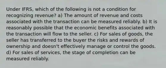 Under IFRS, which of the following is not a condition for recognizing revenue? a) The amount of revenue and costs associated with the transaction can be measured reliably. b) It is reasonably possible that the economic benefits associated with the transaction will flow to the seller. c) For sales of goods, the seller has transferred to the buyer the risks and rewards of ownership and doesn't effectively manage or control the goods. d) For sales of services, the stage of completion can be measured reliably.