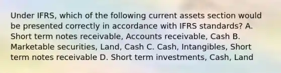 Under IFRS, which of the following current assets section would be presented correctly in accordance with IFRS standards? A. Short term notes receivable, Accounts receivable, Cash B. Marketable securities, Land, Cash C. Cash, Intangibles, Short term notes receivable D. Short term investments, Cash, Land