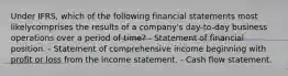 Under IFRS, which of the following financial statements most likelycomprises the results of a company's day-to-day business operations over a period of time? - Statement of financial position. - Statement of comprehensive income beginning with profit or loss from the income statement. - Cash flow statement.