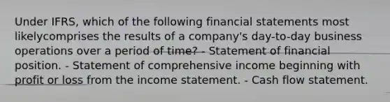 Under IFRS, which of the following financial statements most likelycomprises the results of a company's day-to-day business operations over a period of time? - Statement of financial position. - Statement of comprehensive income beginning with profit or loss from the income statement. - Cash flow statement.