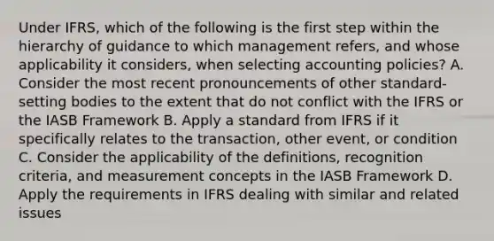 Under IFRS, which of the following is the first step within the hierarchy of guidance to which management refers, and whose applicability it considers, when selecting accounting policies? A. Consider the most recent pronouncements of other standard-setting bodies to the extent that do not conflict with the IFRS or the IASB Framework B. Apply a standard from IFRS if it specifically relates to the transaction, other event, or condition C. Consider the applicability of the definitions, recognition criteria, and measurement concepts in the IASB Framework D. Apply the requirements in IFRS dealing with similar and related issues