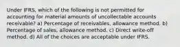 Under IFRS, which of the following is not permitted for accounting for material amounts of uncollectable accounts receivable? a) Percentage of receivables, allowance method. b) Percentage of sales, allowance method. c) Direct write-off method. d) All of the choices are acceptable under IFRS.