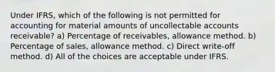 Under IFRS, which of the following is not permitted for accounting for material amounts of uncollectable accounts receivable? a) Percentage of receivables, allowance method. b) Percentage of sales, allowance method. c) Direct write-off method. d) All of the choices are acceptable under IFRS.