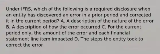 Under IFRS, which of the following is a required disclosure when an entity has discovered an error in a prior period and corrected it in the current period? A. A description of the nature of the error B. A description of how the error occurred C. For the current period only, the amount of the error and each financial statement line item impacted D. The steps the entity took to correct the error