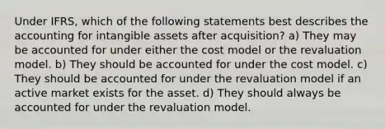 Under IFRS, which of the following statements best describes the accounting for intangible assets after acquisition? a) They may be accounted for under either the cost model or the revaluation model. b) They should be accounted for under the cost model. c) They should be accounted for under the revaluation model if an active market exists for the asset. d) They should always be accounted for under the revaluation model.