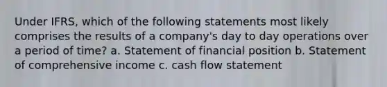 Under IFRS, which of the following statements most likely comprises the results of a company's day to day operations over a period of time? a. Statement of financial position b. Statement of comprehensive income c. cash flow statement