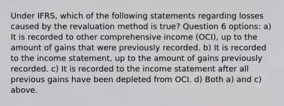 Under IFRS, which of the following statements regarding losses caused by the revaluation method is true? Question 6 options: a) It is recorded to other comprehensive income (OCI), up to the amount of gains that were previously recorded. b) It is recorded to the income statement, up to the amount of gains previously recorded. c) It is recorded to the income statement after all previous gains have been depleted from OCI. d) Both a) and c) above.