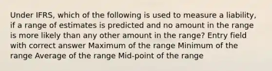 Under IFRS, which of the following is used to measure a liability, if a range of estimates is predicted and no amount in the range is more likely than any other amount in the range? Entry field with correct answer Maximum of the range Minimum of the range Average of the range Mid-point of the range