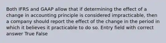 Both IFRS and GAAP allow that if determining the effect of a change in accounting principle is considered impracticable, then a company should report the effect of the change in the period in which it believes it practicable to do so. Entry field with correct answer True False