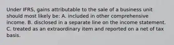 Under IFRS, gains attributable to the sale of a business unit should most likely be: A. included in other comprehensive income. B. disclosed in a separate line on the income statement. C. treated as an extraordinary item and reported on a net of tax basis.