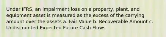 Under IFRS, an impairment loss on a property, plant, and equipment asset is measured as the excess of the carrying amount over the assets a. Fair Value b. Recoverable Amount c. Undiscounted Expected Future Cash Flows