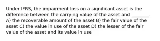 Under IFRS, the impairment loss on a significant asset is the difference between the carrying value of the asset and ________. A) the recoverable amount of the asset B) the fair value of the asset C) the value in use of the asset D) the lesser of the fair value of the asset and its value in use