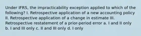 Under IFRS, the impracticability exception applied to which of the following? I. Retrospective application of a new accounting policy II. Retrospective application of a change in estimate III. Retrospective restatement of a prior-period error a. I and II only b. I and III only c. II and III only d. I only