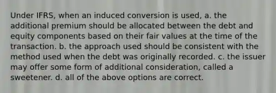 Under IFRS, when an induced conversion is used, a. the additional premium should be allocated between the debt and equity components based on their fair values at the time of the transaction. b. the approach used should be consistent with the method used when the debt was originally recorded. c. the issuer may offer some form of additional consideration, called a sweetener. d. all of the above options are correct.