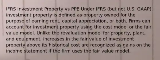 IFRS Investment Property vs PPE Under IFRS (but not U.S. GAAP), investment property is defined as property owned for the purpose of earning rent, capital appreciation, or both. Firms can account for investment property using the cost model or the fair value model. Unlike the revaluation model for property, plant, and equipment, increases in the fair value of investment property above its historical cost are recognized as gains on the <a href='https://www.questionai.com/knowledge/kCPMsnOwdm-income-statement' class='anchor-knowledge'>income statement</a> if the firm uses the fair value model.