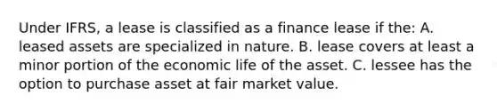 Under IFRS, a lease is classified as a finance lease if the: A. leased assets are specialized in nature. B. lease covers at least a minor portion of the economic life of the asset. C. lessee has the option to purchase asset at fair market value.