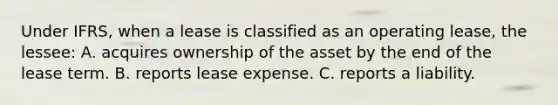 Under IFRS, when a lease is classified as an operating lease, the lessee: A. acquires ownership of the asset by the end of the lease term. B. reports lease expense. C. reports a liability.