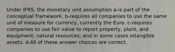 Under IFRS, the monetary unit assumption a-is part of the conceptual framework. b-requires all companies to use the same unit of measure for currency, currently the Euro. c-requires companies to use fair value to report property, plant, and equipment; <a href='https://www.questionai.com/knowledge/k6l1d2KrZr-natural-resources' class='anchor-knowledge'>natural resources</a>; and in some cases <a href='https://www.questionai.com/knowledge/kfaeAOzavC-intangible-assets' class='anchor-knowledge'>intangible assets</a>. d-All of these answer choices are correct.