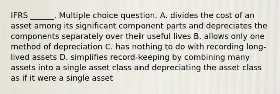 IFRS ______. Multiple choice question. A. divides the cost of an asset among its significant component parts and depreciates the components separately over their useful lives B. allows only one method of depreciation C. has nothing to do with recording long-lived assets D. simplifies record-keeping by combining many assets into a single asset class and depreciating the asset class as if it were a single asset