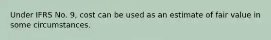 Under IFRS No. 9, cost can be used as an estimate of fair value in some circumstances.