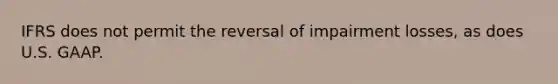 IFRS does not permit the reversal of impairment losses, as does U.S. GAAP.