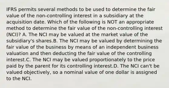 IFRS permits several methods to be used to determine the fair value of the non-controlling interest in a subsidiary at the acquisition date. Which of the following is NOT an appropriate method to determine the fair value of the non-controlling interest (NCI)? A. The NCI may be valued at the market value of the subsidiary's shares.B. The NCI may be valued by determining the fair value of the business by means of an independent business valuation and then deducting the fair value of the controlling interest.C. The NCI may be valued proportionately to the price paid by the parent for its controlling interest.D. The NCI can't be valued objectively, so a nominal value of one dollar is assigned to the NCI.