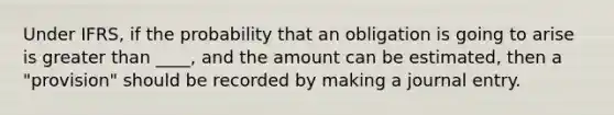 Under IFRS, if the probability that an obligation is going to arise is greater than ____, and the amount can be estimated, then a "provision" should be recorded by making a journal entry.