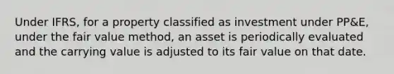 Under IFRS, for a property classified as investment under PP&E, under the fair value method, an asset is periodically evaluated and the carrying value is adjusted to its fair value on that date.