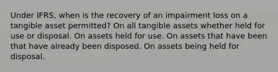 Under IFRS, when is the recovery of an impairment loss on a tangible asset permitted? On all tangible assets whether held for use or disposal. On assets held for use. On assets that have been that have already been disposed. On assets being held for disposal.