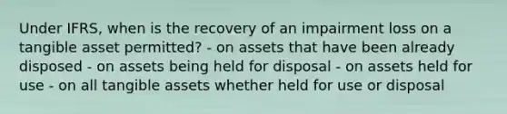 Under IFRS, when is the recovery of an impairment loss on a tangible asset permitted? - on assets that have been already disposed - on assets being held for disposal - on assets held for use - on all tangible assets whether held for use or disposal