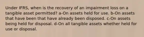 Under IFRS, when is the recovery of an impairment loss on a tangible asset permitted? a-On assets held for use. b-On assets that have been that have already been disposed. c-On assets being held for disposal. d-On all tangible assets whether held for use or disposal.