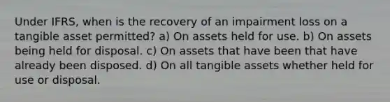 Under IFRS, when is the recovery of an impairment loss on a tangible asset permitted? a) On assets held for use. b) On assets being held for disposal. c) On assets that have been that have already been disposed. d) On all tangible assets whether held for use or disposal.