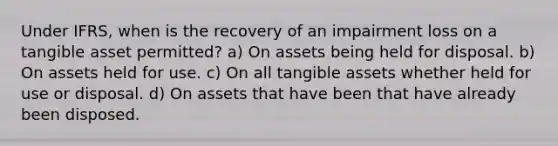 Under IFRS, when is the recovery of an impairment loss on a tangible asset permitted? a) On assets being held for disposal. b) On assets held for use. c) On all tangible assets whether held for use or disposal. d) On assets that have been that have already been disposed.