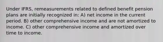 Under IFRS, remeasurements related to defined benefit pension plans are initially recognized in: A) net income in the current period. B) other comprehensive income and are not amortized to income. C) other comprehensive income and amortized over time to income.