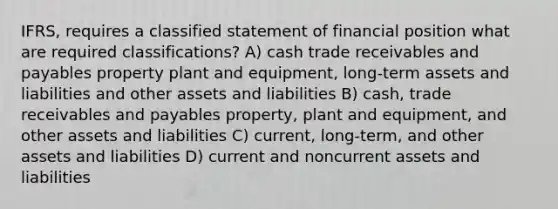 IFRS, requires a classified statement of financial position what are required classifications? A) cash trade receivables and payables property plant and equipment, long-term assets and liabilities and other assets and liabilities B) cash, trade receivables and payables property, plant and equipment, and other assets and liabilities C) current, long-term, and other assets and liabilities D) current and noncurrent assets and liabilities