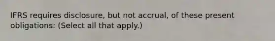 IFRS requires disclosure, but not accrual, of these present obligations: (Select all that apply.)