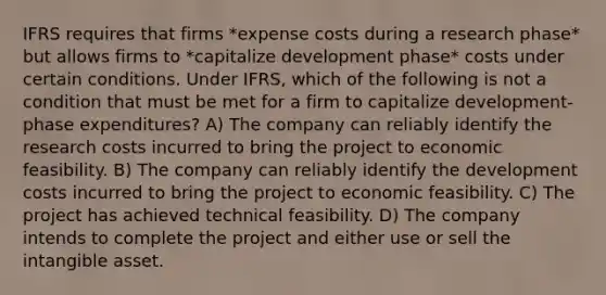 IFRS requires that firms *expense costs during a research phase* but allows firms to *capitalize development phase* costs under certain conditions. Under IFRS, which of the following is not a condition that must be met for a firm to capitalize development-phase expenditures? A) The company can reliably identify the research costs incurred to bring the project to economic feasibility. B) The company can reliably identify the development costs incurred to bring the project to economic feasibility. C) The project has achieved technical feasibility. D) The company intends to complete the project and either use or sell the intangible asset.