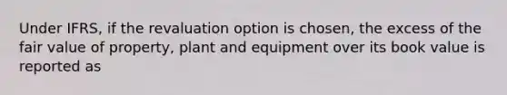 Under IFRS, if the revaluation option is chosen, the excess of the fair value of property, plant and equipment over its book value is reported as