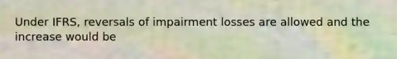Under IFRS, reversals of impairment losses are allowed and the increase would be