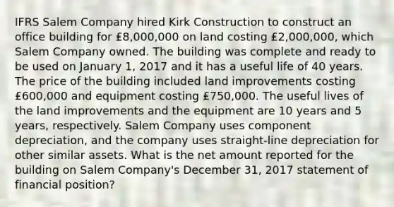 IFRS Salem Company hired Kirk Construction to construct an office building for ₤8,000,000 on land costing ₤2,000,000, which Salem Company owned. The building was complete and ready to be used on January 1, 2017 and it has a useful life of 40 years. The price of the building included land improvements costing ₤600,000 and equipment costing ₤750,000. The useful lives of the land improvements and the equipment are 10 years and 5 years, respectively. Salem Company uses component depreciation, and the company uses straight-line depreciation for other similar assets. What is the net amount reported for the building on Salem Company's December 31, 2017 statement of financial position?