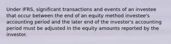 Under IFRS, significant transactions and events of an investee that occur between the end of an equity method investee's accounting period and the later end of the investor's accounting period must be adjusted in the equity amounts reported by the investor.