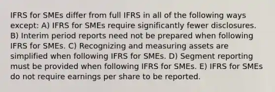 IFRS for SMEs differ from full IFRS in all of the following ways except: A) IFRS for SMEs require significantly fewer disclosures. B) Interim period reports need not be prepared when following IFRS for SMEs. C) Recognizing and measuring assets are simplified when following IFRS for SMEs. D) Segment reporting must be provided when following IFRS for SMEs. E) IFRS for SMEs do not require earnings per share to be reported.