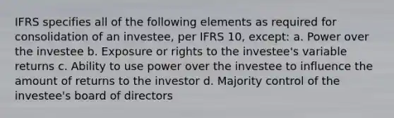 IFRS specifies all of the following elements as required for consolidation of an investee, per IFRS 10, except: a. Power over the investee b. Exposure or rights to the investee's variable returns c. Ability to use power over the investee to influence the amount of returns to the investor d. Majority control of the investee's board of directors